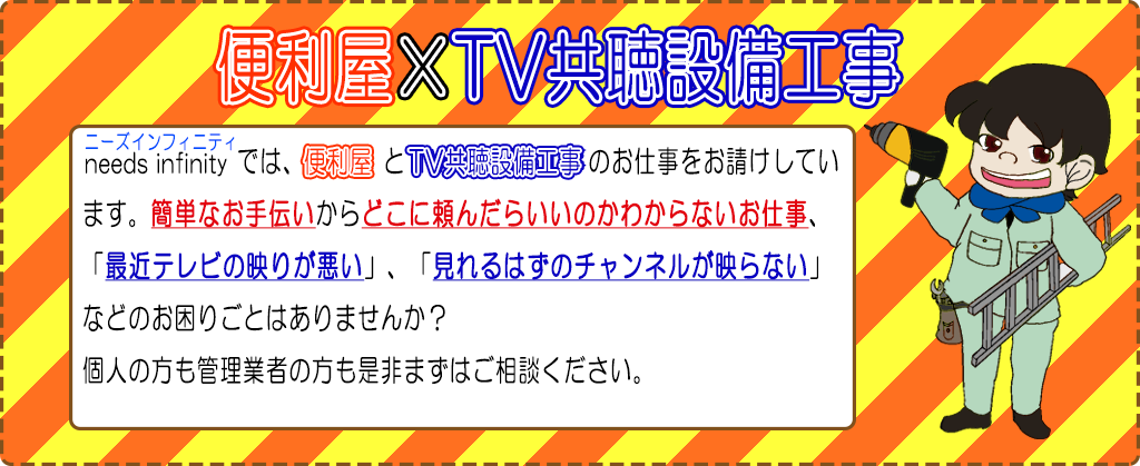 便利屋×TV共聴設備工事　ニーズインフィニティでは便利屋とTV共聴設備工事のしお仕事をうお請けしています。簡単なお手伝いからどこに頼んだらいいのかわからないお仕事、最近テレビの映りが悪い、見れるはずのチャンネルが映らないなどのお困りごとはありませんか？
		個人の方も管理業者の方も是非まずはご相談ください。