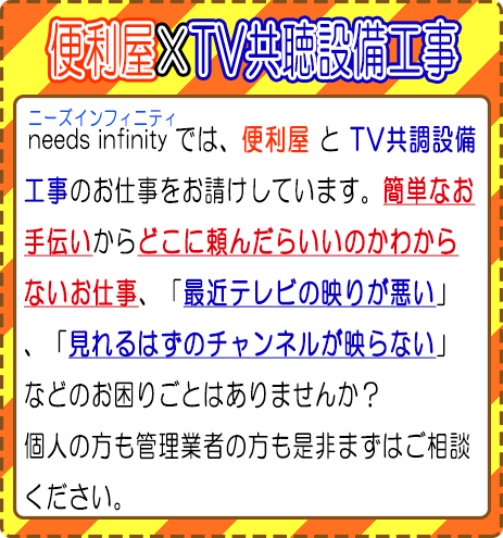 便利屋×TV共聴設備工事　ニーズインフィニティでは便利屋とTV共聴設備工事のしお仕事をうお請けしています。簡単なお手伝いからどこに頼んだらいいのかわからないお仕事、最近テレビの映りが悪い、見れるはずのチャンネルが映らないなどのお困りごとはありませんか？
		個人の方も管理業者の方も是非まずはご相談ください。